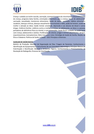 www.idib.org.br
Criança: cuidados ao recém-nascido, vacinação, acompanhamento do crescimento e desenvolvimento
da criança, programa bolsa família, orientações alimentares para a criança. Saúde do adolescente:
vacinação, sexualidade, transtornos alimentares. Saúde do adulto: vacinação, hábitos alimentares
saudáveis, doenças crônicas, doenças sexualmente transmissíveis e AIDS, saúde do homem, saúde da
mulher e atenção ao idoso. Saúde mental: ansiedade, depressão e uso abusivo de álcool e outras
drogas. Violência familiar: violência contra a mulher, a criança, ao adolescente, ao idoso e a pessoas
portadores de deficiência física ou mental, e suas prevenções. Saúde Bucal: cuidados na saúde bucal
com criança, adolescentes e adultos. Proliferação de vetores, pragas e animais peçonhentos: dengue,
esquistossomose, toxicoplasmose, febre maculosa e raiva. Estratégia de Saúde da Família. Noções de
Ética e Cidadania. Políticas de Saúde no Brasil – SUS: Princípios e Diretrizes.
AUXILIAR DE SAÚDE BUCAL
Boletim de Produção; Métodos de Organização de Filas; Triagem de Pacientes; Conhecimento e
Identificação de Equipamentos e Instrumentos de um Consultório Odontológico; Princípios Básicos de
Esterilização e Desinfecção: Material e Ambiente; Higiene; Conhecimentos e Processamentos da
Revelação de Radiografia; Processo de Esterilização.
 