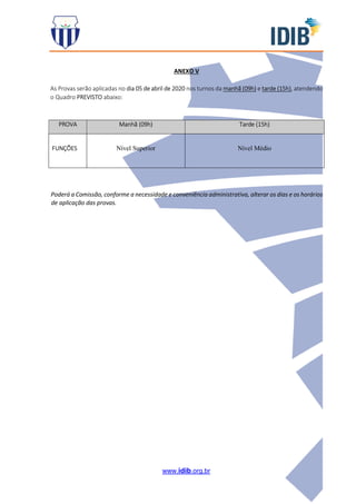 www.idib.org.br
ANEXO V
As Provas serão aplicadas no dia 05 de abril de 2020 nos turnos da manhã (09h) e tarde (15h), atendendo
o Quadro PREVISTO abaixo:
PROVA Manhã (09h) Tarde (15h)
FUNÇÕES Nível Superior Nível Médio
Poderá a Comissão, conforme a necessidade e conveniência administrativa, alterar os dias e os horários
de aplicação das provas.
 