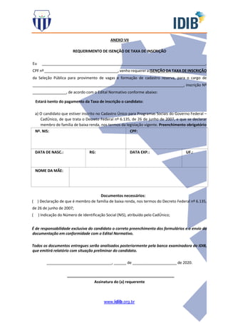 www.idib.org.br
ANEXO VII
REQUERIMENTO DE ISENÇÃO DE TAXA DE INSCRIÇÃO
Eu ______________________________________________________________________________,
CPF nº ___________________________________, venho requerer a ISENÇÃO DA TAXA DE INSCRIÇÃO
da Seleção Pública para provimento de vagas e formação de cadastro reserva, para o cargo de
________________________________________________________________________, inscrição Nº
________________, de acordo com o Edital Normativo conforme abaixo:
Estará isento do pagamento da Taxa de inscrição o candidato:
a) O candidato que estiver inscrito no Cadastro Único para Programas Sociais do Governo Federal –
CadÚnico, de que trata o Decreto Federal nº 6.135, de 26 de junho de 2007, e que se declarar
membro de família de baixa renda, nos termos da legislação vigente. Preenchimento obrigatório
Nº. NIS: CPF:
DATA DE NASC.: RG: DATA EXP.: UF.:
NOME DA MÃE:
Documentos necessários:
( ) Declaração de que é membro de família de baixa renda, nos termos do Decreto Federal nº 6.135,
de 26 de junho de 2007;
( ) Indicação do Número de Identificação Social (NIS), atribuído pelo CadÚnico;
É de responsabilidade exclusiva do candidato o correto preenchimento dos formulários e o envio da
documentação em conformidade com o Edital Normativo.
Todos os documentos entregues serão analisados posteriormente pela banca examinadora do IDIB,
que emitirá relatório com situação preliminar do candidato.
_______________________________, ______ de _____________________ de 2020.
___________________________________________________
Assinatura do (a) requerente
 