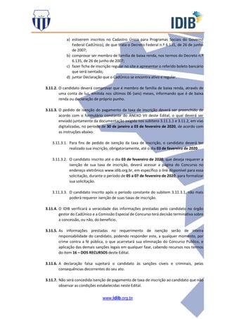 www.idib.org.br
a) estiverem inscritos no Cadastro Único para Programas Sociais do Governo
Federal CadÚnico), de que trata o Decreto Federal n.º 6.135, de 26 de junho
de 2007;
b) comprovar ser membro de família de baixa renda, nos termos do Decreto n.º
6.135, de 26 de junho de 2007;
c) fazer ficha de inscrição regular no site e apresentar o referido boleto bancário
que será isentado;
d) juntar Declaração que o CadÚnico se encontra ativo e regular.
3.11.2. O candidato deverá comprovar que é membro de família de baixa renda, através de
uma conta de luz, emitida nos últimos 06 (seis) meses, informando que é de baixa
renda ou declaração de próprio punho.
3.11.3. O pedido de isenção do pagamento da taxa de inscrição deverá ser preenchido de
acordo com o formulário constante do ANEXO VII deste Edital, o qual deverá ser
enviado juntamente da documentação exigida nos subitens 3.11.1.1 e 3.11.2, em vias
digitalizadas, no período de 30 de janeiro a 03 de fevereiro de 2020, de acordo com
as instruções abaixo.
3.11.3.1. Para fins de pedido de isenção da taxa de inscrição, o candidato deverá ter
realizado sua inscrição, obrigatoriamente, até o dia 03 de fevereiro de 2020.
3.11.3.2. O candidato inscrito até o dia 03 de fevereiro de 2020, que deseja requerer a
isenção de sua taxa de inscrição, deverá acessar a página do Concurso no
endereço eletrônico www.idib.org.br, em específico o link disponível para essa
solicitação, durante o período de 05 a 07 de fevereiro de 2020, para formalizar
sua solicitação.
3.11.3.3. O candidato inscrito após o período constante do subitem 3.11.3.1, não mais
poderá requerer isenção de suas taxas de inscrição.
3.11.4. O IDIB verificará a veracidade das informações prestadas pelo candidato no órgão
gestor do CadÚnico e a Comissão Especial de Concurso terá decisão terminativa sobre
a concessão, ou não, do benefício.
3.11.5. As informações prestadas no requerimento de isenção serão de inteira
responsabilidade do candidato, podendo responder este, a qualquer momento, por
crime contra a fé pública, o que acarretará sua eliminação do Concurso Público, e
aplicação das demais sanções legais em qualquer fase, cabendo recursos nos termos
do item 16 – DOS RECURSOS deste Edital.
3.11.6. A declaração falsa sujeitará o candidato às sanções cíveis e criminais, pelas
consequências decorrentes do seu ato.
3.11.7. Não será concedida isenção de pagamento de taxa de inscrição ao candidato que não
observar as condições estabelecidas neste Edital.
 