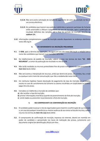 www.idib.org.br
3.11.8. Não será aceita solicitação de isenção de pagamento de valor de inscrição via fax ou
via correio eletrônico.
3.11.9. Os candidatos que tiverem seus pedidos indeferidos e quiserem participar do Certame
serão autorizados a efetuar o pagamento da taxa de inscrição, após a publicação do
resultado definitivo das isenções, até o final do período de inscrição descrito no
subitem 3.4.
3.12. Informações complementares acerca da inscrição estarão disponíveis no endereço eletrônico
www.idib.org.br.
4. DO DEFERIMENTO DA INSCRIÇÃO PRELIMINAR
4.1. O IDIB, após o término das inscrições, divulgará em seu site www.idib.org.br a relação com o
nome dos candidatos que tiveram suas inscrições deferidas.
4.2. Do indeferimento do pedido de inscrição, caberá recurso nos termos do item “16 - DOS
RECURSOS”, a contar da publicação do resultado no site do IDIB.
4.3. Não serão recebidos os recursos protocolados fora do prazo e em desacordo com preceitos do
item 16.2 deste Edital.
4.4. Não será aceita a interposição de recursos, ainda que dentro do prazo, via correios, fax, e-mail
ou qualquer outro meio de comunicação, que não o estabelecido neste Edital.
4.5. Em nenhuma hipótese haverá devolução do pagamento da taxa de inscrição ao candidato,
exceto no caso de cancelamento do Certame ou valores recolhidos em duplicidade ou boletos
pagos fora do prazo.
4.6. Considera-se indeferida a inscrição do candidato que:
a) não recolher a taxa de inscrição;
b) prestar informações inverídicas quando do preenchimento da ficha de inscrição;
c) omitir dados ou preencher incorretamente a ficha de inscrição.
5. DO COMPROVANTE DE CONFIRMAÇÃO DE INSCRIÇÃO
5.1. O candidato poderá acessar o site da organizadora para imprimir a confirmação de sua inscrição
e, em caso de qualquer incoerência ou mesmo ausência de seu nome na lista de inscritos, caberá
recurso nos termos do item 16.1 (a) deste Edital.
5.2. O comprovante de confirmação de inscrição, impresso via Internet, deverá ser mantido em
poder do candidato e apresentado nos locais de realização das provas, juntamente com
documento original de identificação oficial com foto.
 