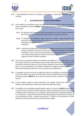 www.idib.org.br
5.3. É responsabilidade exclusiva do candidato a obtenção do comprovante de confirmação de
inscrição.
6. DA INSCRIÇÃO PARA PESSOAS COM DEFICIÊNCIA
6.1. Aos candidatos com deficiência serão reservados 5% (cinco por cento) das vagas ofertadas em
cargos pré-definidos, conforme ANEXO I deste Edital, desde que a deficiência seja compatível
com o cargo.
6.1.1. Na aplicação deste percentual serão desconsideradas as partes decimais inferiores a
0,5 (cinco décimos) e arredondadas aquelas iguais ou superiores a tal valor;
6.1.2. O candidato com deficiência deverá observar os cargos e vagas oferecidas para
pessoas com deficiência. Caso venha a inscrever-se em cargos que não possuam vagas
destinadas as pessoas com deficiência, será automaticamente incluído na lista geral de
candidatos;
6.1.3. As pessoas com deficiência resguardadas as condições especiais previstas na legislação
própria, participarão do Concurso Público em igualdade de condições com os demais
candidatos, no que se refere às provas aplicadas, ao conteúdo das mesmas, à avaliação
e aos critérios de aprovação, ao horário e local de aplicação das provas e à nota mínima
exigida para todos os demais candidatos.
6.2. Para concorrer às vagas destinadas aos candidatos com deficiência, o candidato deverá, no ato
de inscrição, declarar-se como deficiente e enviar laudo médico por meio de ferramenta online,
autenticado, emitido nos últimos 12 (doze) meses, atestando o nome da doença, a espécie e o
grau ou o nível da deficiência, com expressa referência ao código correspondente do Código
Internacional de Doenças (CID), bem como a provável causa da deficiência.
6.3. O candidato que queira concorrer às vagas destinadas aos candidatos com deficiência, deverá
enviar laudo médico até o primeiro dia útil após o término do período de inscrições, conforme
formulário próprio (ANEXO II), por meio de ferramenta online, conforme citado no item
anterior.
6.4. O laudo médico, original ou cópia autenticada, terá validade somente para este Concurso
Público e não será devolvido, tampouco será fornecida cópia desse laudo.
6.5. O candidato com necessidades especiais poderá requerer, na forma do ANEXO II deste edital e
no ato de inscrição, tratamento diferenciado para os dias de aplicação das provas, indicando as
condições de que necessita para a sua realização, conforme previsto no artigo 40, parágrafos 1°
e 2°, do Decreto n° 3.298, de 20 de dezembro de 1999, publicado no Diário Oficial da União, de
21 de dezembro de 1999, e alterado pelo Decreto n° 5.296, de 02 de dezembro de 2004,
publicado no Diário Oficial da União, de 3 de dezembro de 2004.
 