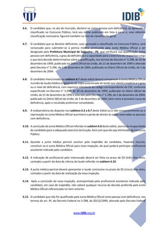 www.idib.org.br
6.6. O candidato que, no ato de inscrição, declarar-se como pessoa com deficiência, se aprovado e
classificado no Concurso Público, terá seu nome publicado em lista à parte e, caso obtenha
classificação necessária, figurará também na lista de classificação geral.
6.7. O candidato que se declarar deficiente, caso aprovado e classificado no Concurso Público, será
convocado para submeter-se à perícia médica promovida pela Junta Médica Oficial a ser
designada pela Prefeitura Municipal de Salgueiro - PE, que verificará sua qualificação como
pessoa com deficiência, o grau da deficiência e a capacidade para o exercício do respectivo cargo
e que terá decisão determinativa sobre a qualificação, nos termos do Decreto n° 3.298, de 20 de
dezembro de 1999, publicado no Diário Oficial da União, de 21 de dezembro de 1999 e alterado
pelo Decreto n° 5.296, de 2 de dezembro de 2004, publicado no Diário Oficial da União, de 3 de
dezembro de 2004.
6.8. O candidato mencionado no subitem 6.7 deste edital deverá comparecer à Junta Médica Oficial
munido de laudo médico original ou de cópia autenticada do laudo que ateste a espécie e o grau
ou o nível de deficiência, com expressa referência ao código correspondente do CID, conforme
especificado no Decreto n° 3.298, de 20 de dezembro de 1999, publicado no Diário Oficial da
União, de 21 de dezembro de 1999 e alterado pelo Decreto n° 5.296, de 2 de dezembro de 2004,
publicado no Diário Oficial da União, de 3 de dezembro de 2004, bem como à provável causa da
deficiência, após o resultado preliminar consolidado.
6.9. A inobservância do disposto nos subitens 6.2 a 6.7 deste Edital ou o não comparecimento ou a
reprovação na Junta Médica Oficial acarretará a perda do direito às vagas reservadas as pessoas
com deficiência.
6.10. A conclusão da Junta Médica Oficial referida no subitem 6.8 deste edital, acerca da incapacidade
do candidato para o adequado exercício da função, fará com que ele seja eliminado do Concurso
Público.
6.11. Quando a junta médica pericial concluir pela inaptidão do candidato, havendo recurso,
constituir-se-á Junta Médica Oficial para nova inspeção, da qual poderá participar profissional
assistente indicado pelo candidato.
6.12. A indicação de profissional pelo interessado deverá ser feita no prazo de 03 (três) dias úteis,
contados a partir da data de ciência do laudo referido no subitem 6.10.
6.13. A junta médica pericial deverá apresentar o laudo conclusivo no prazo de 05 (cinco) dias úteis,
contados a partir da data de realização da nova inspeção.
6.14. Após a conclusão da nova inspeção, acompanhada pelo profissional assistente indicado pelo
candidato, em caso de inaptidão, não caberá qualquer recurso da decisão proferida pela Junta
Médica Oficial referenciada no item anterior.
6.15. O candidato que não for qualificado pela Junta Médica Oficial como pessoa com deficiência, nos
termos do art. 4º, do Decreto Federal no 3.298, de 20/12/1999, alterado pelo Decreto Federal
 