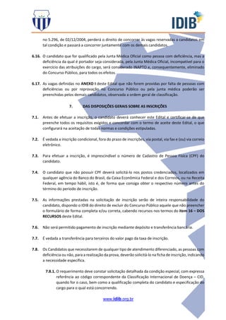 www.idib.org.br
no 5.296, de 02/12/2004, perderá o direito de concorrer às vagas reservadas a candidatos em
tal condição e passará a concorrer juntamente com os demais candidatos.
6.16. O candidato que for qualificado pela Junta Médica Oficial como pessoa com deficiência, mas a
deficiência da qual é portador seja considerada, pela Junta Médica Oficial, incompatível para o
exercício das atribuições do cargo, será considerado INAPTO e, consequentemente, eliminado
do Concurso Público, para todos os efeitos.
6.17. As vagas definidas no ANEXO I deste Edital que não forem providas por falta de pessoas com
deficiências ou por reprovação no Concurso Público ou pela junta médica poderão ser
preenchidas pelos demais candidatos, observada a ordem geral de classificação.
7. DAS DISPOSIÇÕES GERAIS SOBRE AS INSCRIÇÕES
7.1. Antes de efetuar a inscrição, o candidato deverá conhecer este Edital e certificar-se de que
preenche todos os requisitos exigidos e concordar com o termo de aceite deste Edital, o que
configurará na aceitação de todas normas e condições estipuladas.
7.2. É vedada a inscrição condicional, fora do prazo de inscrições, via postal, via fax e (ou) via correio
eletrônico.
7.3. Para efetuar a inscrição, é imprescindível o número de Cadastro de Pessoa Física (CPF) do
candidato.
7.4. O candidato que não possuir CPF deverá solicitá-lo nos postos credenciados, localizados em
qualquer agência do Banco do Brasil, da Caixa Econômica Federal e dos Correios, ou na Receita
Federal, em tempo hábil, isto é, de forma que consiga obter o respectivo número antes do
término do período de inscrição.
7.5. As informações prestadas na solicitação de inscrição serão de inteira responsabilidade do
candidato, dispondo o IDIB do direito de excluir do Concurso Público aquele que não preencher
o formulário de forma completa e/ou correta, cabendo recursos nos termos do item 16 – DOS
RECURSOS deste Edital.
7.6. Não será permitido pagamento de inscrição mediante depósito e transferência bancária.
7.7. É vedada a transferência para terceiros do valor pago da taxa de inscrição.
7.8. Os Candidatos que necessitarem de qualquer tipo de atendimento diferenciado, as pessoas com
deficiência ou não, para a realização da prova, deverão solicitá-lo na ficha de inscrição, indicando
a necessidade específica.
7.8.1. O requerimento deve constar solicitação detalhada da condição especial, com expressa
referência ao código correspondente da Classificação Internacional de Doença – CID,
quando for o caso, bem como a qualificação completa do candidato e especificação do
cargo para o qual está concorrendo.
 