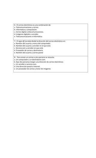 6.- El correo electrónico es una combinación de:
a. Telecomunicaciones y correo.
b. Informática y computación.
c. Correo digital y telecomunicaciones.
d. Imágenes digitales y servidor.
e. Telecomunicaciones e informática
7.- El signo @ (arroba) divide la dirección del correo electrónico en:
a. Nombre del usuario y marca del computador.
b. Nombre del usuario y servidor en el que está.
c. Servicio.com y servidor en que está.
d. Proveedor de correo y destinatario.
e. Nombre del usuario y correo postal
8.- Para enviar un correo a otra persona se necesita:
a. Un computador y un destinatario.com.
b. Que dos personas tengan una dirección de correo electrónico.
c. Un servidor o servicio.com.
d. Una dirección postal o Internet.
e. Un proveedor de correo y lector de imágenes
 