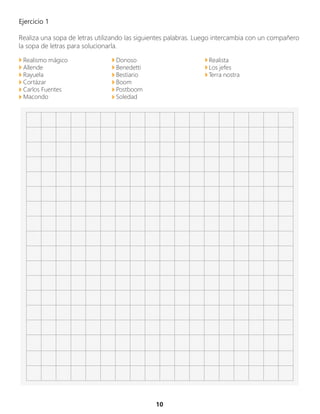 10
Ejercicio 1
Realiza una sopa de letras utilizando las siguientes palabras. Luego intercambia con un compañero
la sopa de letras para solucionarla.
Realismo mágico
Allende
Rayuela
Cortázar
Carlos Fuentes
Macondo
Donoso
Benedetti
Bestiario
Boom
Postboom
Soledad
Realista
Los jefes
Terra nostra
 