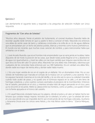 11
Ejercicio 2
Lee atentamente el siguiente texto y responde a las preguntas de selección múltiple con única
respuesta.
Fragmentos de “Cien años de Soledad.”
“Muchos años después, frente al pelotón de fusilamiento, el coronel Aureliano Buendía había de
recordar aquella tarde remota en que su padre lo llevó a conocer el hielo. Macondo era entonces
una aldea de veinte casas de barro y cañabrava construidas a la orilla de un río de aguas diáfanas
que se precipitaban por un lecho de piedras pulidas, blancas y enormes como huevos prehistóricos.
El mundo era tan reciente, que muchas cosas carecían de nombre, y para mencionarlas había que
señalarlas con el dedo.
(…) José Arcadio Buendía, que era el hombre más emprendedor que se vería jamás en la aldea, había
dispuesto de tal modo la posición de las casas, que desde todas podía llegarse al río y abastecerse
de agua con igual esfuerzo, y trazó las calles con tan buen sentido que ninguna casa recibía más sol
que otra a la hora del calor. En pocos años, Macondo fue una aldea más ordenada y laboriosa que
cualquiera de las conocidas hasta entonces por sus 300 habitantes. Era en verdad una aldea feliz,
donde nadie era mayor de treinta años y donde nadie había muerto.
(…) Vio una mujer vestida de oro en el cogote de un elefante. Vio un dromedario triste. Vio un oso
vestido de holandesa que marcaba el compás de la música con un cucharón y una cacerola. Vio a
los payasos haciendo maromas en la cola del desfile, y le vio otra vez la cara a su soledad miserable
cuando todo acabó de pasar, y no quedó sino el luminoso espacio en la calle, y el aire lleno de
hormigas voladoras, y unos cuantos curiosos asomados al precipicio de la incertidumbre. Entonces
fue el castaño, pensando en el circo, y mientras orinaba trató de seguir pensando en el circo, pero
ya no encontró el recuerdo. Metió la cabeza entre los hombros, como un pollito, y se quedó inmóvil
con la frente apoyada en el tronco del castaño.
(…) En aquél Macondo olvidado hasta por los pájaros, dónde el polvo y el calor se habían hecho tan
tenaces que costaba trabajo respirar, recluidos por la soledad y el amor y por la soledad del amor
en una casa dónde era casi imposible dormir por el estruendo de las hormigas coloradas, Aureliano
y Amaranta Úrsula eran los únicos seres felices, y los más felices sobre la tierra. " (García Márquez,
2007).
 