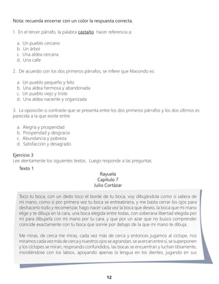 12
Nota: recuerda encerrar con un color la respuesta correcta.
1. En el tercer párrafo, la palabra castaño hacer referencia a:
a. Un pueblo cercano
b. Un árbol
c. Una aldea cercana
d. Una calle
2. De acuerdo con los dos primeros párrafos, se infiere que Macondo es:
a. Un pueblo pequeño y feliz
b. Una aldea hermosa y abandonada
c. Un pueblo viejo y triste
d. Una aldea naciente y organizada
3. La oposición o contraste que se presenta entre los dos primeros párrafos y los dos últimos es
parecida a la que existe entre:
a. Alegría y prosperidad
b. Prosperidad y desgracia
c. Abundancia y pobreza
d. Satisfacción y desagrado
Ejercicio 3
Lee atentamente los siguientes textos. Luego responde a las preguntas.
Texto 1
Rayuela
Capítulo 7
Julio Cortázar
Toco tu boca, con un dedo toco el borde de tu boca, voy dibujándola como si saliera de
mi mano, como si por primera vez tu boca se entreabriera, y me basta cerrar los ojos para
deshacerlo todo y recomenzar, hago nacer cada vez la boca que deseo, la boca que mi mano
elige y te dibuja en la cara, una boca elegida entre todas, con soberana libertad elegida por
mí para dibujarla con mi mano por tu cara, y que por un azar que no busco comprender
coincide exactamente con tu boca que sonríe por debajo de la que mi mano te dibuja.
Me miras, de cerca me miras, cada vez más de cerca y entonces jugamos al cíclope, nos
miramoscadavezmásdecercaynuestrosojosseagrandan,seacercanentresí,sesuperponen
y los cíclopes se miran, respirando confundidos, las bocas se encuentran y luchan tibiamente,
mordiéndose con los labios, apoyando apenas la lengua en los dientes, jugando en sus
 