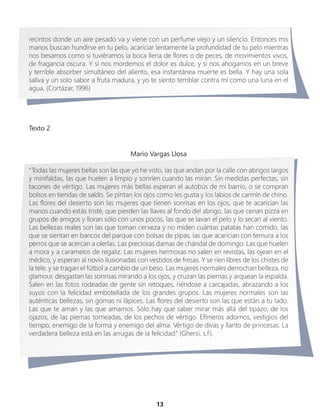 Texto 2
13
recintos donde un aire pesado va y viene con un perfume viejo y un silencio. Entonces mis
manos buscan hundirse en tu pelo, acariciar lentamente la profundidad de tu pelo mientras
nos besamos como si tuviéramos la boca llena de flores o de peces, de movimientos vivos,
de fragancia oscura. Y si nos mordemos el dolor es dulce, y si nos ahogamos en un breve
y terrible absorber simultáneo del aliento, esa instantánea muerte es bella. Y hay una sola
saliva y un solo sabor a fruta madura, y yo te siento temblar contra mí como una luna en el
agua. (Cortázar, 1996)
Mario Vargas Llosa
“Todas las mujeres bellas son las que yo he visto, las que andan por la calle con abrigos largos
y minifaldas, las que huelen a limpio y sonríen cuando las miran. Sin medidas perfectas, sin
tacones de vértigo. Las mujeres más bellas esperan el autobús de mi barrio, o se compran
bolsos en tiendas de saldo. Se pintan los ojos como les gusta y los labios de carmín de chino.
Las flores del desierto son las mujeres que tienen sonrisas en los ojos, que te acarician las
manos cuando estás triste, que pierden las llaves al fondo del abrigo, las que cenan pizza en
grupos de amigos y lloran sólo con unos pocos, las que se lavan el pelo y lo secan al viento.
Las bellezas reales son las que toman cerveza y no miden cuántas patatas han comido, las
que se sientan en bancos del parque con bolsas de pipas, las que acarician con ternura a los
perros que se acercan a olerlas. Las preciosas damas de chándal de domingo. Las que huelen
a mora y a caramelos de regaliz. Las mujeres hermosas no salen en revistas, las ojean en el
médico, y esperan al novio ilusionadas con vestidos de fresas. Y se ríen libres de los chistes de
la tele, y se tragan el fútbol a cambio de un beso. Las mujeres normales derrochan belleza, no
glamour, desgastan las sonrisas mirando a los ojos, y cruzan las piernas y arquean la espalda.
Salen en las fotos rodeadas de gente sin retoques, riéndose a carcajadas, abrazando a los
suyos con la felicidad embotellada de los grandes grupos. Las mujeres normales son las
auténticas bellezas, sin gomas ni lápices. Las flores del desierto son las que están a tu lado.
Las que te aman y las que amamos. Sólo hay que saber mirar más allá del tipazo, de los
ojazos, de las piernas torneadas, de los pechos de vértigo. Efímeros adornos, vestigios del
tiempo, enemigo de la forma y enemigo del alma. Vértigo de divas y llanto de princesas. La
verdadera belleza está en las arrugas de la felicidad.” (Ghersi, s.f).
 