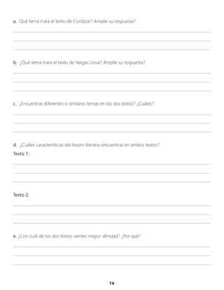 a. Qué tema trata el texto de Cortázar? Amplíe su respuesta?
____________________________________________________________________________________________________
____________________________________________________________________________________________________
____________________________________________________________________________________________________
b. ¿Qué tema trata el texto de Vargas Llosa? Amplíe su respuesta?
____________________________________________________________________________________________________
____________________________________________________________________________________________________
____________________________________________________________________________________________________
c. ¿Encuentras diferentes o similares temas en los dos textos? ¿Cuáles?
____________________________________________________________________________________________________
____________________________________________________________________________________________________
____________________________________________________________________________________________________
d. ¿Cuáles características del boom literario encuentras en ambos textos?
Texto 1:
____________________________________________________________________________________________________
____________________________________________________________________________________________________
____________________________________________________________________________________________________
Texto 2:
____________________________________________________________________________________________________
____________________________________________________________________________________________________
____________________________________________________________________________________________________
e. ¿Con cuál de los dos textos sientes mayor afinidad? ¿Por qué?
____________________________________________________________________________________________________
____________________________________________________________________________________________________
____________________________________________________________________________________________________
14
 