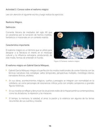 Actividad 3. Conoce sobre el realismo mágico
Lee con atención el siguiente escrito y luego realiza los ejercicios.
Realismo Mágico.
Definición
Corriente literaria de mediados del siglo XX que
se caracteriza por la narración de hechos insólitos,
fantásticos e irracionales en un contexto realista.
Característica importante.
El realismo mágico es un término que se utilizó para
designar a la literatura el interés en el mestizaje
cultural y la influencia extranjera, produciendo de
este modo, formas de entender el mundo.
El realismo mágico en Gabriel García Márquez.
Gabriel García Márquez integra a la perfección los modos tradicionales de contar historias con las
técnicas narrativas más complejas: saltos temporales, perspectivas múltiples, monólogo interior,
narradores ficticios, etcétera.
En sus obras, acontecimientos mágicos, sueños y presagios se integran con normalidad en lo
cotidiano, así como personajes de resonancias míticas junto con simples campesinos o grandes
figuras históricas.
En sus novelas se reflejan y denuncian las situaciones reales de la Hispanoamérica contemporánea,
como las dictaduras, la represión y las masacres.
El tiempo, la memoria, la soledad, el amor, la pasión y la violencia son algunos de los temas
recurrentes de sus cuentos y novelas.
15
Figura 12 Fantasía: realismo mágico
 