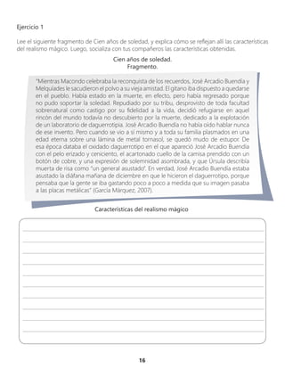 16
Ejercicio 1
Lee el siguiente fragmento de Cien años de soledad, y explica cómo se reflejan allí las características
del realismo mágico. Luego, socializa con tus compañeros las características obtenidas.
Cien años de soledad.
Fragmento.
“Mientras Macondo celebraba la reconquista de los recuerdos, José Arcadio Buendía y
Melquíades le sacudieron el polvo a su vieja amistad. El gitano iba dispuesto a quedarse
en el pueblo. Había estado en la muerte, en efecto, pero había regresado porque
no pudo soportar la soledad. Repudiado por su tribu, desprovisto de toda facultad
sobrenatural como castigo por su fidelidad a la vida, decidió refugiarse en aquel
rincón del mundo todavía no descubierto por la muerte, dedicado a la explotación
de un laboratorio de daguerrotipia. José Arcadio Buendía no había oído hablar nunca
de ese invento. Pero cuando se vio a sí mismo y a toda su familia plasmados en una
edad eterna sobre una lámina de metal tornasol, se quedó mudo de estupor. De
esa época databa el oxidado daguerrotipo en el que apareció José Arcadio Buendía
con el pelo erizado y ceniciento, el acartonado cuello de la camisa prendido con un
botón de cobre, y una expresión de solemnidad asombrada, y que Úrsula describía
muerta de risa como “un general asustado”. En verdad, José Arcadio Buendía estaba
asustado la diáfana mañana de diciembre en que le hicieron el daguerrotipo, porque
pensaba que la gente se iba gastando poco a poco a medida que su imagen pasaba
a las placas metálicas” (García Márquez, 2007).
________________________________________________________________________________________________
________________________________________________________________________________________________
________________________________________________________________________________________________
________________________________________________________________________________________________
________________________________________________________________________________________________
________________________________________________________________________________________________
________________________________________________________________________________________________
________________________________________________________________________________________________
________________________________________________________________________________________________
________________________________________________________________________________________________
Características del realismo mágico
 