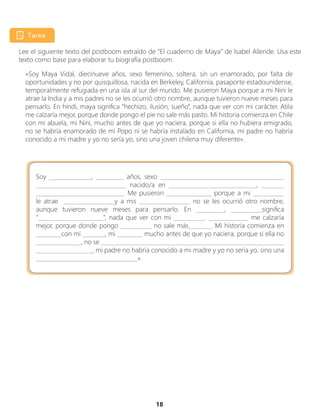 18
Lee el siguiente texto del postboom extraído de “El cuaderno de Maya” de Isabel Allende. Usa este
texto como base para elaborar tu biografía postboom.
«Soy Maya Vidal, diecinueve años, sexo femenino, soltera, sin un enamorado, por falta de
oportunidades y no por quisquillosa, nacida en Berkeley, California, pasaporte estadounidense,
temporalmente refugiada en una isla al sur del mundo. Me pusieron Maya porque a mi Nini le
atrae la India y a mis padres no se les ocurrió otro nombre, aunque tuvieron nueve meses para
pensarlo. En hindi, maya significa “hechizo, ilusión, sueño”, nada que ver con mi carácter. Atila
me calzaría mejor, porque donde pongo el pie no sale más pasto. Mi historia comienza en Chile
con mi abuela, mi Nini, mucho antes de que yo naciera, porque si ella no hubiera emigrado,
no se habría enamorado de mi Popo ni se habría instalado en California, mi padre no habría
conocido a mi madre y yo no sería yo, sino una joven chilena muy diferente».
Soy _______________, __________ años, sexo ____________________________________________
________________________________ nacido/a en _______________________________, ________
_______________________________. Me pusieron ________________ porque a mi ___________
le atrae __________________y a mis __________________ no se les ocurrió otro nombre,
aunque tuvieron nueve meses para pensarlo. En __________, ___________significa
“_______________________”, nada que ver con mi ___________. ______________ me calzaría
mejor, porque donde pongo ___________ no sale más________. Mi historia comienza en
_________con mi ________, mi _________ mucho antes de que yo naciera, porque si ella no
________________, no se _________________________________________________________________
____________________, mi padre no habría conocido a mi madre y yo no sería yo, sino una
____________________________________».
 