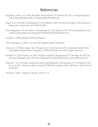 20
Referencias
Biografías y Vidas. (s.f). Mario Benedetti. Recuperado el 27 de Mayo de 2015, de biografiasyvidas:
http://www.biografiasyvidas.com/biografia/b/benedetti.htm
Bligoo. (s.f). Post-boom. Recuperado el 27 de Mayo de 2015, de literatura1.bligoo: http://literatura1.
bligoo.com.co/post-boom#.VWYr5c9_NBd
Busca Biografías. (s.f). José Donoso. Recuperado el 27 de Mayo de 2015, de buscabiografias: http://
www.buscabiografias.com/biografia/verDetalle/1029/Jose%20Donoso
Cortázar, J. (1996). Rayuela. Madrid: Alfaguara.
García Márquez, G. (2007). Cien años de soledad. Madrid: Alfaguara.
Ghersi, D. (s.f). Mario vargas Llosa. Recuperado el 27 de Mayo de 2015, de pedacitosdemislibros:
http://pedacitosdemislibros.blogspot.com/2013/02/frases-de-mario-vargas-llosa.html
Martínez, H. (25 de Febrero de 2013). Mundo imaginario. Recuperado el 27 de Mayo de 2015, de
literarios2.blogspot: http://literarios2.blogspot.com/2013/02/literatura-postmodernista.html
Villareal, C. (s.f). Principales autores del boom latinoamericano. Recuperado el 27 de Mayo de 2015,
de es.scribd: http://es.scribd.com/doc/22128953/Principales-autores-del-boom-latinoamerica-
no#scribd
ZonActiva. (2011). Lenguaje 9. Bogotá: Norma. S.A.
 