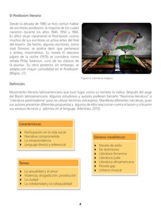 4
El Postboom literario
Desde la década de 1980 se hizo común hablar
de escritores postboom, la mayoría de los cuales
nacieron durante los años 1940, 1950 y 1960.
Es difícil situar claramente el Post-boom «como
muchos de sus escritores se activa antes del final
del boom». De hecho, algunos escritores, como
José Donoso, se podría decir que pertenece
a ambos movimientos. Su novela El obsceno
pájaro de la noche (1970) se considera, como
señala Philip Swanson, «uno de los clásicos de
la pluma». Su obra posterior, sin embargo, se
adapta con mayor comodidad en el Postboom.
(Bligoo, s.f)
Figura 4. Literatura mágica
Definición.
Movimiento literario latinoamericano que tuvo lugar, como su nombre lo indica, después del auge
del Boom latinoamericano. Algunos estudiosos y autores prefieren llamarlo "Novísima literatura" o
"Literatura postmoderna" para no utilizar términos extranjeros. Manifiesta diferentes narrativas, pues
sus autores presentan diferentes propuestas y algunos de ellos reaccionan contra el boom y criticaron
sus excesos técnicos y adornos en el lenguaje. (Martínez, 2013).
Características:
Participación en la vida social
Narrativa comprometida
La intrascendencia
Lenguaje directo y referencial
Temas:
La sexualidad y el amor
Violencia, drogadicción, prostitución
La ciudad
La cotidianidad y la coloquialidad
Géneros novelísticos:
Novela de exilio
De testimonio
Literatura femenina
Literatura judía
Literatura afroamericana
Novela gay
Urbano-musical
 