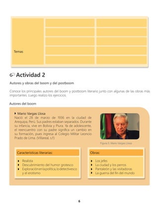 6
Actividad 2
Autores y obras del boom y del postboom
Conoce los principales autores del boom y postboom literario junto con algunas de las obras más
importantes. Luego realizo los ejercicios.
Mario Vargas Llosa
Nació el 28 de marzo de 1936 en la ciudad de
Arequipa, Perú. Sus padres estaban separados. Durante
su infancia, vive en Bolivia y Piura. Ya de adolescente,
el reencuentro con su padre significa un cambio en
su formación, pues ingresa al Colegio Militar Leoncio
Prado de Lima. (Villareal, s.f)
Temas
Obras:
Los jefes
La ciudad y los perros
Pantaleón y las visitadoras
La guerra del fin del mundo
Características literarias:
Realista
Descubrimiento del humor grotesco
Exploraciónenlapolítica,lodetectivesco
y el erotismo
Autores del boom
Figura 5. Mario Vargas Llosa
 
