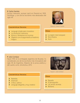 7
Carlos fuentes
Escritor mexicano, aunque nació en Panamá en 1928.
Sociólogo y uno de los escritores más destacados del
siglo XX.
Obras:
La región más transpare
Terra Nostra
Aura
Características literarias:
Lenguaje simple pero novedoso
La revolución mexicana
Irónico y fantasioso en la prosa
Objetivo con el seguimiento al realismo
mágico
Julio Cortázar
Nació 1914 en la embajada argentina de Bruselas. Es
considerado uno de los escritores más innovadores del
siglo XX de Argentina. Maestro de la prosa poética y
del cuento corto. (ZonActiva, 2011)
Características literarias:
Rebeldía
Vivencial
Crítico, satírico
Lenguaje elegante y muy creativo
Obras:
Rayuela
El perseguidor
Las armas secretas
Bestiario
Figura 7. Julio Cortázar
Figura 6. Carlos Fuentes
 