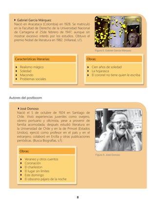 8
Gabriel García Márquez
Nació en Aracataca (Colombia) en 1928. Se matriculó
en la Facultad de Derecho de la Universidad Nacional
de Cartagena el 25de febrero de 1947, aunque sin
mostrar excesivo interés por los estudios. Obtuvo el
premio Nobel de literatura en 1982. (Villareal, s.f).
Características literarias:
Realismo mágico
Soledad
Macondo
Problemas sociales
Obras:
Cien años de soledad
La hojarasca
El coronel no tiene quien le escriba
José Donoso
Nació el 5 de octubre de 1924 en Santiago de
Chile. Vivió experiencias juveniles como ovejero,
obrero portuario y oficinista, pese a provenir de
familia acomodada; después estudió literatura en
la Universidad de Chile y en la de Princet (Estados
Unidos), ejerció como profesor en el país y en el
extranjero; colaboró en Ercilla y otras publicaciones
periódicas. (Busca Biografías, s.f).
Obras:
Veraneo y otros cuentos
Coronación
El charleston
El lugar sin límites
Este domingo
El obsceno pájaro de la noche
Autores del postboom
Figura 8. Gabriel García Márquez
Figura 9. José Donoso
 