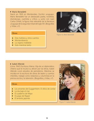 9
Mario Benedetti
Nació en 1920 en Montevideo. Escritor uruguayo.
Mario Benedetti fue un destacado poeta, novelista,
dramaturgo, cuentista y crítico, y, junto con Juan
Carlos Onetti, la figura más relevante de la literatura
uruguaya de la segunda mitad del siglo XX. (Biografías
y Vidas, s.f).
Obras:
Esta mañana y otros cuentos
Montevideanos
La víspera indeleble
Solo mientras tanto
Isabel Allende
(Lima, 1942) Escritora chilena. Hija de un diplomático
chileno que le inculcó su afición por las letras, Isabel
Allende cursó estudios de periodismo. Mientras se
iniciaba en la escritura de obras de teatro y cuentos
infantiles, trabajó como redactora y columnista en la
prensa escrita y la televisión. (Biografías y Vidas, s.f).
Obras:
Los amantes del Guggenheim. El oficio de contar
La isla bajo el mar
El cuaderno de Maya
El juego de Ripper
El amante japonés
Figura 11. Isabel Allende
Figura 10. Mario Benedetti
 