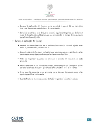 17
Examen de conocimientos y competencias didácticas que favorecen el aprendizaje de los alumnos. Guía de Estudio
 Durante la aplicación del Examen no se permitirá el uso de libros, materiales
impresos, dispositivos electrónicos y de comunicación
 Conserve la calma en caso de que se presente alguna contingencia que demore el
inicio de la aplicación del Examen, ya que se repondrá el tiempo de retraso para
cumplir con lo establecido
 Durante la aplicación del Examen
 Atienda las indicaciones que dé el aplicador del CENEVAL. Si tiene alguna duda
sobre el procedimiento, aclárela con él
 Lea detenidamente los casos o situaciones y las preguntas correspondientes y las
opciones de respuesta y asegúrese que las ha comprendido bien
 Antes de responder, asegúrese de entender el sentido del enunciado de cada
pregunta
 Analice cada una de las posibles respuestas, reflexione por qué una opción puede
ser o no la correcta. Recuerde que en ocasiones un detalle hace la diferencia
 Si no sabe la respuesta a una pregunta no se detenga demasiado, pase a las
siguientes y al final vuelva a ella
 Cuando finalice el Examen asegúrese de haber respondido todos los reactivos
 