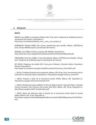 18
Examen de conocimientos y competencias didácticas que favorecen el aprendizaje de los alumnos. Guía de Estudio
alumnos. Guía de Estudio
4. Bibliografía
BÁSICA.
BROPHY, Jere (2000), La enseñanza, México, SEP, 47 pp. Serie: Cuadernos de la Biblioteca para la
actualización del maestro. Disponible en:
http://issuu.com/alexduve/docs/la_ense__anza__jere_brophy_/1
PERRENOUD, Philippe (2004), Diez nuevas competencias para enseñar, México, SEP/Editorial
Graó, 167 pp. Biblioteca para la actualización del maestro.
REDDING, Sam (2006), Familias y escuelas, IBE-UNESCO. Disponible en:
http://www.ibe.unesco.org/publications/EducationalPracticesSeriesPdf/prac02s.pdf
TOMLINSON, Carol Ann (2003), El aula diversificada, México, SEP/Ediciones Octaedro, 223 pp.
Serie: Cuadernos de la Biblioteca para la actualización del maestro.
SEP (2011). Programas de estudio 2011. Guía para el Maestro. Educación Básica. Secundaria.
Historia. Disponible en:
http://www.curriculobasica.sep.gob.mx/pdf/secundaria/historia/sec_historia2011.pdf
― (2013), El enfoque formativo de la evaluación, México, SEP, 66 pp. Serie: Herramientas para la
evaluación en educación básica. Disponible en: http://basica.sep.gob.mx/herra_earte.html
― (2014), Proyecto a Favor de la Convivencia Escolar (PACE), México, SEP. Disponible en:
http://basica.sep.gob.mx/convivencia/index.html
― (2014), Orientaciones para establecer la Ruta de Mejora Escolar. Educación Básica. Consejos
Técnicos Escolares, fase intensiva ciclo escolar 2014-2015, México, SEP, 20 pp. Disponible en:
http://basica.sep.gob.mx/OFI_Rutademejora.pdf
― (2015), Marco de referencia sobre la gestión de la convivencia escolar desde la escuela
pública, México, SEP, 31 pp. Disponible en:
http://www.ssp.gob.mx/portalWebApp/ShowBinary?nodeId=/BEA%20Repository/1214170//arc
hivo
 
