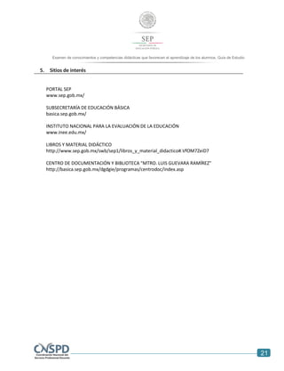 21
Examen de conocimientos y competencias didácticas que favorecen el aprendizaje de los alumnos. Guía de Estudio
5. Sitios de interés
PORTAL SEP
www.sep.gob.mx/
SUBSECRETARÍA DE EDUCACIÓN BÁSICA
basica.sep.gob.mx/
INSTITUTO NACIONAL PARA LA EVALUACIÓN DE LA EDUCACIÓN
www.inee.edu.mx/
LIBROS Y MATERIAL DIDÁCTICO
http://www.sep.gob.mx/swb/sep1/libros_y_material_didactico#.VfOM7ZeiD7
CENTRO DE DOCUMENTACIÓN Y BIBLIOTECA "MTRO. LUIS GUEVARA RAMÍREZ"
http://basica.sep.gob.mx/dgdgie/programas/centrodoc/index.asp
 