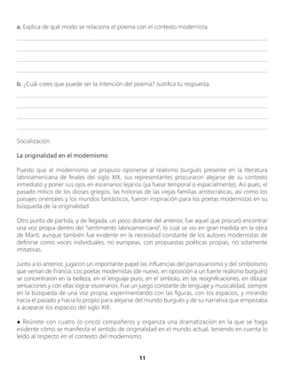 11
a. Explica de qué modo se relaciona el poema con el contexto modernista.
_________________________________________________________________________________________________
_________________________________________________________________________________________________
________________________________________________________________________________________________
_________________________________________________________________________________________________
b. ¿Cuál crees que puede ser la intención del poema? Justifica tu respuesta.
_________________________________________________________________________________________________
_________________________________________________________________________________________________
________________________________________________________________________________________________
_________________________________________________________________________________________________
Socialización
La originalidad en el modernismo
Puesto que el modernismo se propuso oponerse al realismo burgués presente en la literatura
latinoamericana de finales del siglo XIX, sus representantes procuraron alejarse de su contexto
inmediato y poner sus ojos en escenarios lejanos (ya fuese temporal o espacialmente). Así pues, el
pasado mítico de los dioses griegos, las historias de las viejas familias aristocráticas, así como los
paisajes orientales y los mundos fantásticos, fueron inspiración para los poetas modernistas en su
búsqueda de la originalidad.
Otro punto de partida, y de llegada, un poco distante del anterior, fue aquel que procuró encontrar
una voz propia dentro del “sentimiento latinoamericano”, lo cual se vio en gran medida en la obra
de Martí; aunque también fue evidente en la necesidad constante de los autores modernistas de
definirse como voces individuales, no europeas, con propuestas poéticas propias, no solamente
imitativas.
Junto a lo anterior, jugaron un importante papel las influencias del parnasianismo y del simbolismo
que venían de Francia. Los poetas modernistas (de nuevo, en oposición a un fuerte realismo burgués)
se concentraron en la belleza, en el lenguaje puro, en el símbolo, en las resignificaciones, en dibujar
sensaciones y con ellas lograr escenarios. Fue un juego constante de lenguaje y musicalidad, siempre
en la búsqueda de una voz propia; experimentando con las figuras, con los espacios, y mirando
hacia el pasado y hacia lo propio para alejarse del mundo burgués y de su narrativa que empezaba
a acaparar los espacios del siglo XIX.
● Reúnete con cuatro (o cinco) compañeros y organiza una dramatización en la que se haga
evidente cómo se manifiesta el sentido de originalidad en el mundo actual, teniendo en cuenta lo
leído al respecto en el contexto del modernismo.
 