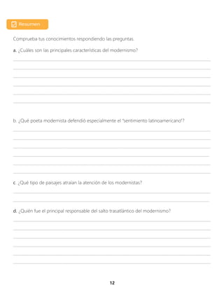 12
Comprueba tus conocimientos respondiendo las preguntas.
a. ¿Cuáles son las principales características del modernismo?
_________________________________________________________________________________________________
_________________________________________________________________________________________________
_________________________________________________________________________________________________
_________________________________________________________________________________________________
_________________________________________________________________________________________________
_________________________________________________________________________________________________
b. ¿Qué poeta modernista defendió especialmente el “sentimiento latinoamericano”?
_________________________________________________________________________________________________
_________________________________________________________________________________________________
_________________________________________________________________________________________________
_________________________________________________________________________________________________
_________________________________________________________________________________________________
_________________________________________________________________________________________________
c. ¿Qué tipo de paisajes atraían la atención de los modernistas?
_________________________________________________________________________________________________
_________________________________________________________________________________________________
d. ¿Quién fue el principal responsable del salto trasatlántico del modernismo?
_________________________________________________________________________________________________
_________________________________________________________________________________________________
_________________________________________________________________________________________________
_________________________________________________________________________________________________
_________________________________________________________________________________________________
_________________________________________________________________________________________________
 