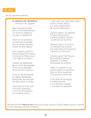 13
Lee los siguientes poemas.
EL ANHELO DEL MONARCA
(Imitación de Coppée)
Bajo el purpúreo dosel
de su trono esplendoroso,
un monarca poderoso
ve pasar su pueblo fiel.
Arden en los pebeteros
los perfumes orientales
que, en azules espirales,
cruzan los aires ligeros.
Con arrogante apostura
la hueste guerrera avanza,
mostrando la férrea lanza
y la fulgente armadura.
Ondean los pabellones
por el viento desplegados,
en los muros elevados
de los fuertes torreones.
Como el rey entristecido
su cabeza doblegaba,
pareciendo que buscaba
de algún pesar el olvido,
vióse hasta el trono subir
una mujer seductora,
y, con voz encantadora,
así comenzó a decir:
Julián del Casal, (2007), Páginas de vida. Poesía y prosa, Caracas, Venezuela: Fundación Biblioteca Ayacucho. Disponible
en: http://www.biblioteca.org.ar/libros/211691.pdf
—¡Oh, gran rey! ¿Qué pena impía
nubla tu frente serena,
y tu alma piadosa llena
de mortal melancolía?
¿Quieres gloria? Tus legiones
la Tierra conquistarán,
y ante tus plantas vendrán
a postrarse las naciones.
¿Quieres legar a la historia
un soberbio monumento
que suba hasta el firmamento
y eternice tu memoria?
¿Quieres gozar? Mil mujeres,
de arrobadora belleza,
disiparán tu tristeza,
colmándote de placeres.
Habla. Tu capricho es ley
que al instante cumpliremos.
¡Solo tu dicha queremos!
¡Tú solo eres nuestro rey!
............................
El rey, lleno de amargura,
la cabeza levantó,
y a la hermosa contestó:
—¡Cavadme la sepultura!
 