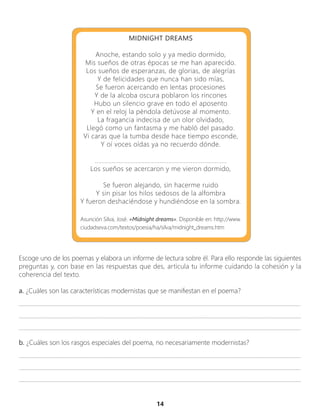 14
Asunción Silva, José. «Midnight dreams». Disponible en: http://www.
ciudadseva.com/textos/poesia/ha/silva/midnight_dreams.htm
MIDNIGHT DREAMS
Anoche, estando solo y ya medio dormido,
Mis sueños de otras épocas se me han aparecido.
Los sueños de esperanzas, de glorias, de alegrías
Y de felicidades que nunca han sido mías,
Se fueron acercando en lentas procesiones
Y de la alcoba oscura poblaron los rincones
Hubo un silencio grave en todo el aposento
Y en el reloj la péndola detúvose al momento.
La fragancia indecisa de un olor olvidado,
Llegó como un fantasma y me habló del pasado.
Vi caras que la tumba desde hace tiempo esconde,
Y oí voces oídas ya no recuerdo dónde.
.............................................................................
Los sueños se acercaron y me vieron dormido,
Se fueron alejando, sin hacerme ruido
Y sin pisar los hilos sedosos de la alfombra
Y fueron deshaciéndose y hundiéndose en la sombra.
Escoge uno de los poemas y elabora un informe de lectura sobre él. Para ello responde las siguientes
preguntas y, con base en las respuestas que des, articula tu informe cuidando la cohesión y la
coherencia del texto.
a. ¿Cuáles son las características modernistas que se manifiestan en el poema?
_________________________________________________________________________________________________
_________________________________________________________________________________________________
_________________________________________________________________________________________________
b. ¿Cuáles son los rasgos especiales del poema, no necesariamente modernistas?
_________________________________________________________________________________________________
_________________________________________________________________________________________________
_________________________________________________________________________________________________
 