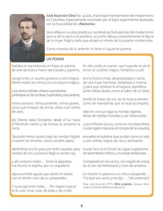 5
José Asunción Silva fue, quizás, el principal representante del modernismo
en Colombia. Especialmente recordado por el logro experimental alcanzado
con la musicalidad de «Nocturno».
Silva refleja en su obra (poética y narrativa) las fluctuaciones del modernismo
que va de lo sacro a lo profano; así como dibuja constantemente la figura
de la mujer frágil y bella que atrapó el interés de los poetas modernistas.
Como muestra de lo anterior se tiene el siguiente poema:
UN POEMA
Soñaba en ese entonces en forjar un poema,
de arte nervioso y nuevo obra audaz y suprema,
escogí entre un asunto grotesco y otro trágico,
llamé a todos los ritmos con un conjuro mágico,
y los ritmos indóciles vinieron acercándose,
juntándoseenlassombras,huyéndoseybuscándose;
ritmos sonoros, ritmos potentes, ritmos graves,
unos cual choques de armas, otros cual cantos
de aves.
De Oriente hasta Occidente, desde el Sur hasta
el Norte,de metros y de formas se presentó la
corte.
Tascando frenos áureos bajo las riendas frágiles
cruzaron los tercetos, como corceles ágiles;
abriéndose ancho paso por entre aquellas grey
vestido de oro y púrpura llegó el soneto rey,
y allí cantaron todos. . . Entre la algarabía,
me fascinó el espíritu, por su coquetería,
alguna estrofa aguda que excitó mi deseo,
con el retintín claro de su campanilleo.
Y la escogí entre todas. . . Por regalo nupcial
le di unas rimas ricas, de plata y de cristal.
En ella conté un cuento, que huyendo lo servil
tomó un carácter trágico, fantástico y sutil:
era la historia triste, desprestigiada y cierta,
de una mujer hermosa, idolatrada y muerta;
y para que sintieran la amargura, exprofeso,
junté sílabas dulces como el sabor de un beso;
bordé las frases de oro, les di música extraña
como de mandolinas que un laúd acompaña;
dejé en una luz vaga las hondas lejanías,
llenas de nieblas húmedas y de melancolías;
y por el fondo oscuro, como en mundana fiesta,
cruzan ágiles máscaras al compás de la orquesta,
envueltas en palabras que ocultan como un velo,
y con caretas negras de raso y terciopelo;
cruzar hice en el fondo las vagas sugestiones
de sentimientos místicos y humanas tentaciones. . .
Complacido en mis versos, con orgullo de artista,
les di olor de heliotropos y color de amatista. . .
Le mostré mi poema a un crítico estupendo. . .
Y lo leyó seis veces y me dijo. . . “¡No entiendo!’’
Silva, José Asunción (1977), Obra completa, Caracas, Vene-
zuela: Fundación Biblioteca Ayacucho.
 