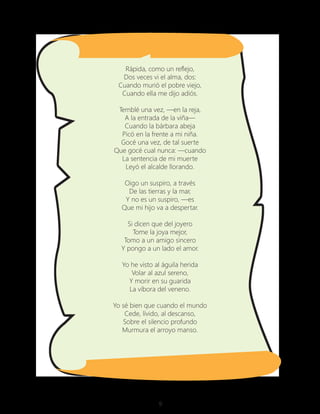 9
Rápida, como un reflejo,
Dos veces vi el alma, dos:
Cuando murió el pobre viejo,
Cuando ella me dijo adiós.
Temblé una vez, —en la reja,
A la entrada de la viña—
Cuando la bárbara abeja
Picó en la frente a mi niña.
Gocé una vez, de tal suerte
Que gocé cual nunca: —cuando
La sentencia de mi muerte
Leyó el alcalde llorando.
Oigo un suspiro, a través
De las tierras y la mar,
Y no es un suspiro, —es
Que mi hijo va a despertar.
Si dicen que del joyero
Tome la joya mejor,
Tomo a un amigo sincero
Y pongo a un lado el amor.
Yo he visto al águila herida
Volar al azul sereno,
Y morir en su guarida
La víbora del veneno.
Yo sé bien que cuando el mundo
Cede, lívido, al descanso,
Sobre el silencio profundo
Murmura el arroyo manso.
 