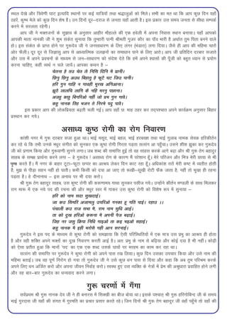 LFky ns[ks vkSj f=kos.kh ?kkV bR;kfn LFkkuksa ij dbZ ;kf=k;ksa rFkk J)kyqvksa dks feysA lHkh dk er Fkk fd vki dqN fnu ;gk¡
Bgjsa] dqEHk esys dks dqN fnu 'ks"k gSaA mu fnuksa nwj&njkt ls turk ;gk¡ vkrh gSA bl izdkj ml le; turk ls lh/kk lEidZ
djus esa ljyrk jgsxhA
       vki th us HkDrtuksa ds lq>ko ds vuqlkj vkghj ekSgYys dh ,d gosyh esa viuk fuokl LFkku cuk;kA ;gk¡ vkidks
vkidh ekrk ukudh th us 'kqHk ladsr lquk;k fd rqEgkjh iRuh Jherh xqtj dkSj dk ik¡o Hkkjh gS vFkkZr rqe firk cuus okys
gksA bl ladsr ds izkIr gksus ij xq:nso th us tulk/kkj.k ds fy, yaxj ¼HkaMkjk½ yxk fn;kA tSls gh vki dh efgek pkjksa
vksj QSyhA nwj nwj ls ftKklq vki ls vk/;kfRed my>uksa dk lek/kku ikus ds fy, vkrsA vki th izfrfnu njckj ltkrs
vkSj ml esa vius izopuksa ds ek/;e ls tu&lk/kkj.k dks lans'k nsrs fd gesa vius 'oklksa dh iw¡th dks cgqr /;ku ls iz;ksx
djuk pkfg,] dgha O;FkZ u pys tk;saA vkidk dFku gS &
                           psruk gS rm psr yS fufl fnfu eS izkuhA
                           fNuq fNuq vm/k fcgkrq gS QwVS ?kV ftm ikuhA
                           gfj xqu xkfg u xkogh ewj[k vfxvkukA
                           >wBS ykyfp ykfx dS ufg ejuq iNkukA
                           vtgq dNq fcxfjvks ugha tks izHk xqu xkoSA
                           dgq ukud frg Hktu rs fujHkS inq ikoSA
         bl izdkj vki dh yksdfiz;rk c<+rh pyh xbZA vki ogk¡ N% ekg Bgj dj rn~i'pkr vius dk;ZØe vuqlkj fcgkj
izLFkku dj x;sA

                              vlk/; dq"B jksxh dk jksx fuokj.k
       dka'kh uxj esa xq: njckj ltk gqvk FkkA HkkbZ elwn] HkkbZ cgy] HkkbZ gjc['k rFkk HkkbZ xqykc uked lsod gfjdhrZu
dj jgs Fks fd rHkh muds e/kqj laxhr dks lqudj ,d dq"B jksxh fxjrk iM+rk lRlax vk igq¡pkA mlus 'kh'k >qdk dj xq:nso
th dks iz.kke fd;k vkSj xq:ok.kh lquus yxkA tc 'kCn dh lekfIr gqbZ rks og lkgl djds vkxs c<+k vkSj Jh xq: rsx cgknqj
lkgc ds le{k izkFkZuk djus yxk & gs xq:nso ! vlk/; jksx ds dkj.k eSa ijs'kku gw¡A esjs ifjtu vkSj fe=k esjh Nk;k ls Hkh
?k`.kk djrs gSaA eSa uxj ds ckgj VwVk&QwVk NIij dk vkJ; ysdj fnu dkV jgk gw¡A vf/kdka'k jkrsa esjh d"V esa O;rhr gksrh
gSa] eq> ls ihM+k lgu ugha gks ikrhA dHkh fdlh dks n;k vk tk, rks :[kh&lw[kh jksVh QSad tkrk gS] ugha rks Hkw[kk gh jguk
iM+rk gSA gs nhukukFk & bl vukFk ij Hkh n;k djksA
       Jh xq: rsx cgknqj lkgc] ml dq"V jksxh dh d:.kke; xkFkk lqudj ilht x;sA mUgksaus dhrZu e.Myh ds lkFk feydj
jkx ek: esa ,d u;s in dh jpuk dh vkSj e/kqj Loj esa xkdj ml dq"B jksxh dks fo'ks"k :i esa lquk;k &
                          gfj dks uke lnk lq[knkbZA
                          tk dm flefj vtkeyq mifjvks xudk gw xfr ikbZA jgkm AA
                          iapkyh dm jkt lHkk eS] jke uke lqf/k vkbZA
                          rk dks nq[k gfjvks d:uk eS viuh iSt c<+kbZA
                          ftg uj tlq fØik fuf/k xkbvks rk db Hkbvks lgkbZA
                          dgq ukud eS bgh HkjkslS xgh vku ljukbZA
       xq:nso us bl in ds ek/;e ls dq"B jksxh dks le>k;k fd ,slh ifjfLFkfr;ksa esa ,d ek=k ml izHkq dk vkJ; gh gksrk
gS vkSj ogh 'kfDr vius HkDrksa dk nq[k fuokj.k djrh vkbZ gSA vr% izHkq ds uke ls cf<+;k vkSj dksbZ nok gS Hkh ughaA dks<+h
dks ,slk izrhr gqvk fd ekuksa ^in* dk ,d ,d 'kCn mlds ?kkoksa ij ejge dk dke dj jgk FkkA
       lRlax dh lekfIr ij xq:nso us dq"B jksxh dks vius ikl j[k fy;kA dqN fnu mldk mipkj fd;k vkSj mls uke dh
efgek crkbZA tc og iw.kZ fujksx gks x;k rks xq:nso th us mls dqN /ku ikl ls fn;k vkSj dgk fd vc rqe ifjJe djds
vius fy, /ku vftZr djks vkSj viuk thou fuokZg djksA LoLFk gq, ml O;fDr ds us=kksa esa izse dh vJq/kkjk izokfgr gksus yxh
vkSj og ckj&ckj xq:nso dk /kU;okn djus yxkA

                                             xq: pj.kksa esa x¡xk
       loZizFke Jh xq: ukud nso th us gh cukjl esa flD[kh dk cht cks;k FkkA blds i'pkr~ Jh xq: gfjxksfcUn th ds le;
HkkbZ xqjnkl th ;gk¡ dh laxr esa xqjefr dk izpkj izlkj djrs jgsA ftu fnuksa Jh xq: rsx cgknqj th ogk¡ igq¡ps rks ogk¡ dh
 