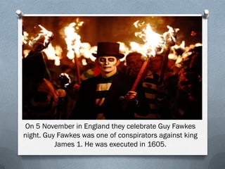 On 5 November in England they celebrate Guy Fawkes
night. Guy Fawkes was one of conspirators against king
James 1. He was executed in 1605.