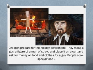 Children prepare for the holiday beforehand. They make a
guy, a figure of a man of straw, and place it on a cart and
ask for money on food and clothes for a guy. People cook
special food .