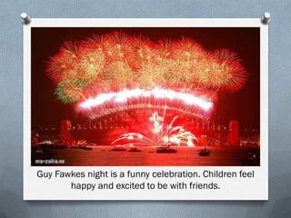 Guy Fawkes night is a funny celebration. Children feel
happy and excited to be with friends.
