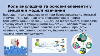 Роль викладача та основні елементи у
змішаній моделі навчання
Викладач може працювати як при безпосередньому контакті
зі студентом, так і навчати опосередковано, через
телекомунікаційні засоби. Вимоги до віртуального викладача
комбінуються з традиційними вимогами. Головна функція
віртуального викладача полягає в керуванні процесом
навчання, виховання, розвитку, іншими словами, бути
педагогічним менеджером.
 