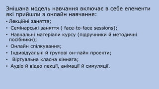 Змішана модель навчання включає в себе елементи
які прийшли з онлайн навчання:
• Лекційні заняття;
• Семінарські заняття ( face-to-face sessіons);
• Навчальні матеріали курсу (підручники й методичні
посібники);
• Онлайн спілкування;
• Індивідуальні й групові он-лайн проекти;
• Віртуальна класна кімната;
• Аудіо й відео лекції, анімації й симуляції.
 