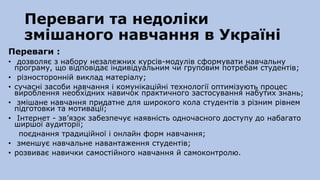 Переваги та недоліки
змішаного навчання в Україні
Переваги :
• дозволяє з набору незалежних курсів-модулів сформувати навчальну
програму, що відповідає індивідуальним чи груповим потребам студентів;
• різносторонній виклад матеріалу;
• сучасні засоби навчання і комунікаційні технології оптимізують процес
вироблення необхідних навичок практичного застосування набутих знань;
• змішане навчання придатне для широкого кола студентів з різним рівнем
підготовки та мотивації;
• Інтернет - зв’язок забезпечує наявність одночасного доступу до набагато
ширшої аудиторії;
поєднання традиційної і онлайн форм навчання;
• зменшує навчальне навантаження студентів;
• розвиває навички самостійного навчання й самоконтролю.
 
