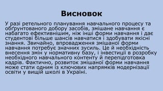 Висновок
У разі ретельного планування навчального процесу та
обґрунтованого добору засобів, змішане навчання є
набагато ефективнішим, ніж інші форми навчання і дає
студентові більше шансів навчатися і здобувати якісні
знання. Звичайно, впровадження змішаної форми
навчання потребує значних зусиль. Це й необхідність
внесення змін у нормативну базу, і інвестиції в розробку
необхідного навчального контенту й перепідготовка
кадрів. Фактично, розвиток змішаної форми навчання
може стати одним із ключових напрямків модернізації
освіти у вищій школі в Україні.
 
