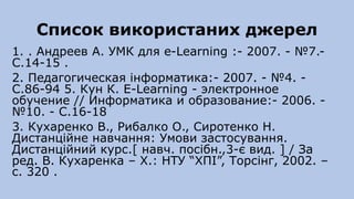 Список використаних джерел
1. . Андреев А. УМК для e-Learning :- 2007. - №7.-
C.14-15 .
2. Педагогическая інформатика:- 2007. - №4. -
C.86-94 5. Кун К. E-Learning - электронное
обучение // Информатика и образование:- 2006. -
№10. - C.16-18
3. Кухаренко В., Рибалко О., Сиротенко Н.
Дистанційне навчання: Умови застосування.
Дистанційний курс.[ навч. посібн.,3-є вид. ] / За
ред. В. Кухаренка – Х.: НТУ “ХПІ”, Торсінг, 2002. –
c. 320 .
 