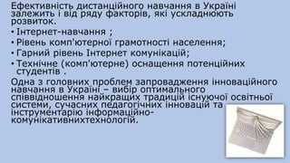 Ефективність дистанційного навчання в Україні
залежить і від ряду факторів, які ускладнюють
розвиток.
• Інтернет-навчання ;
• Рівень комп'ютерної грамотності населення;
• Гарний рівень Інтернет комунікацій;
• Технічне (комп'ютерне) оснащення потенційних
студентів .
Одна з головних проблем запровадження інноваційного
навчання в Україні – вибір оптимального
співвідношення найкращих традицій існуючої освітньої
системи, сучасних педагогічних інновацій та
інструментарію інформаційно-
комунікативнихтехнологій.
 