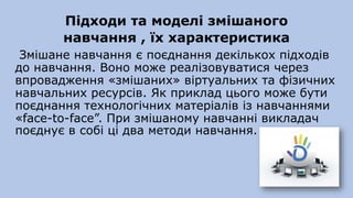 Підходи та моделі змішаного
навчання , їх характеристика
Змішане навчання є поєднання декількох підходів
до навчання. Воно може реалізовуватися через
впровадження «змішаних» віртуальних та фізичних
навчальних ресурсів. Як приклад цього може бути
поєднання технологічних матеріалів із навчаннями
«face-to-face”. При змішаному навчанні викладач
поєднує в собі ці два методи навчання.
 