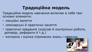Традиційна модель
Традиційна модель навчання включає в себе такі
основні елементи:
• лекційні заняття
• семінарські й практичні заняття
• практичні завдання (курсові й контрольні роботи,
доповіді, реферати й т.д.)
• контроль і оцінка отриманих знань і навичок.
 