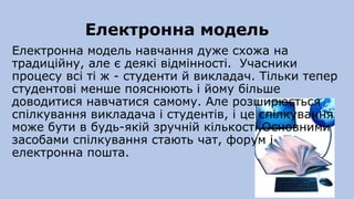 Електронна модель
Електронна модель навчання дуже схожа на
традиційну, але є деякі відмінності. Учасники
процесу всі ті ж - студенти й викладач. Тільки тепер
студентові менше пояснюють і йому більше
доводитися навчатися самому. Але розширюється
спілкування викладача і студентів, і це спілкування
може бути в будь-якій зручній кількості.Основними
засобами спілкування стають чат, форум і
електронна пошта.
 