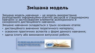 Змішана модель
Змішана модель навчання – це модель використання
розподілених інформаційно-освітніх ресурсів в стаціонарному
навчанні із застосуванням елементів асинхронного й
синхронного дистанційного навчання.
Змішане навчання складається з трьох основних етапів:
• дистанційного вивчення теоретичного матеріалу;
• освоєння практичних аспектів у формі денного навчання;
• здача іспиту або виконання випускної роботи.
 