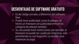 Desventajas de software gratuito
⩥ Es de código cerrado, a diferencia del software
libre.
⩥ Puede tener publicidad, como el adware; de
hecho un freeware con publicidad entra en la
categoría de adware también.
⩥ Su uso puede tener restricciones, por ejemplo, el
freeware no puede ser usado por empresas, solo
permitiendo su uso hogareño. La versión para
empresas se paga.
7
 