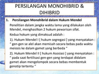 PERSILANGAN MONOHIBRID &
DIHIBRID
1. Persilangan Monohibrid dalam Hukum Mendel
Penelitian dalam jangka waktu lama yang dilakukan oleh
Mendel, menghasilkan 2 hukum pewarisan sifat.
Kedua hokum yang dimaksud adalah :
1). Hukum Mendel I [ hukum segregasi ] yang menyatakan :
“ gen-gen se alel akan memisah secara bebas pada waktu
meiosis ke dalam gamet yang berbeda “
2). Hukum Mendel II [ hukum Asosiasi ] yang menyatakan :
“ pada saat fertilisasi gen-gen yang terdapat didalam
gamet akan mengelompok secara bebas membentuk
genotip tertentu “
 