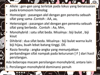 • Allele : gen-gen yang terletak pada lokus yang bersesuaian
pada kromosom homolog
• Homozigot : pasangan alel dengan gen penentu sebuah
sifat yang sama .Contoh : AA, aa,
• Heterozigot : pasangan alel dengan gen penentu sebuah
sifat yang berbeda . Contoh : Aa, Mm,
• Monohybrid : satu sifat beda. Misalnya : biji bulat , biji
kisut
• Dihibrid : dua sifat beda. Misalnya : biji bulat warna kulit
biji hijau, buah lebat batang tinggi. Dll.
• Rasio fenotip : angka-angka yang menunjukkan
perbandingan sifat nampak pada keturunan [ F ] dari hasil
persilangan.
Ada beberapa macam persilangan monohybrid, antara lain :
1. Persilangan monohybrid dominansi penuh
 
