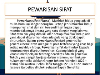 PEWARISAN SIFAT
Pewarisan sifat (Plassa). Makhluk hidup yang ada di
muka bumi ini sangat beragam. Setiap jenis makhluk hidup
mempunyai sifat dan ciri tersendiri sehingga dapat
membedakannya antara yang satu dengan yang lainnya.
Sifat atau ciri yang dimiliki oleh setiap makhluk hidup ada
yang dapat diturunkan dan ada pula yang tidak dapat
diturunkan. Dalam pewarisan sifat dari generasi ke
generasi berikutnya mengikuti pola tertentu yang khas bagi
setiap makhluk hidup. Pewarisan sifat dari induk kepada
keturunannya disebut hereditas. Cabang biologi yang
khusus mempelajari tentang hereditas adalah genetika.
Tokoh yang sangat berjasa dalam menemukan hukum-
hukum genetika adalah Gregor Johann Mendel (1822 –
1884) dari Austria. Beliau lahir tanggal 22 Juli 1822. Karena
jasanya itu beliau dijuluki sebagai Bapak Genetika.
 